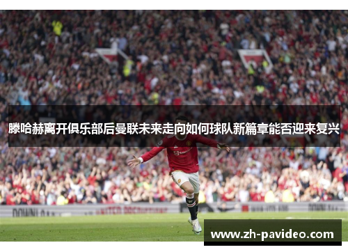 滕哈赫离开俱乐部后曼联未来走向如何球队新篇章能否迎来复兴