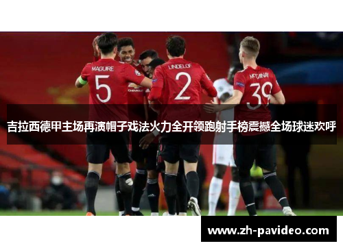 吉拉西德甲主场再演帽子戏法火力全开领跑射手榜震撼全场球迷欢呼